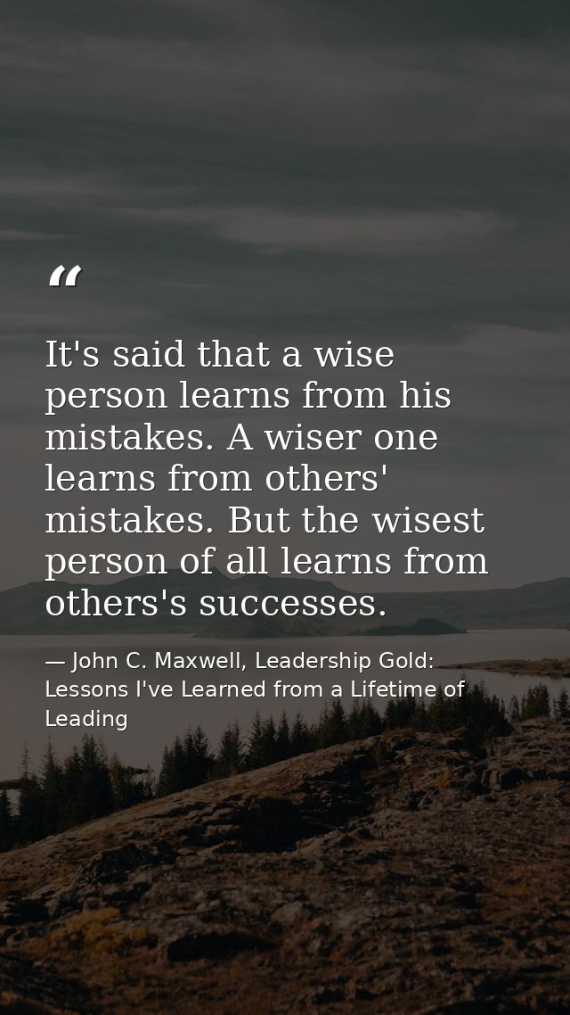 It's said that a wise person learns from his mistakes. A wiser one learns from others' mistakes. But the wisest person o — John C. Maxwell, Leadership Gold: Lessons I've Learned from a Lifetime of Leading