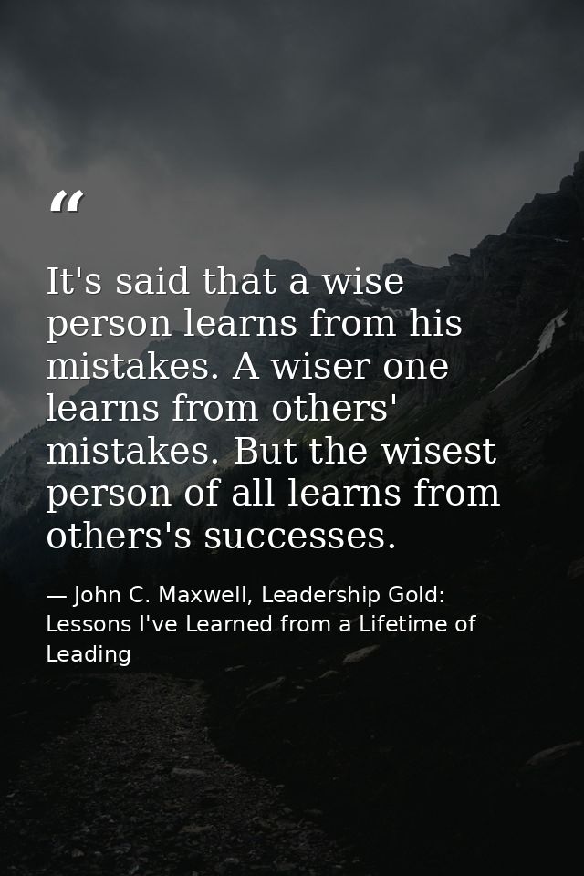 It's said that a wise person learns from his mistakes. A wiser one learns from others' mistakes. But the wisest person o — John C. Maxwell, Leadership Gold: Lessons I've Learned from a Lifetime of Leading