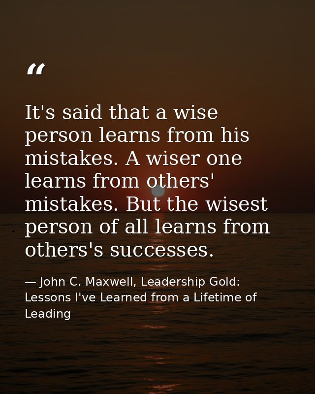 It's said that a wise person learns from his mistakes. A wiser one learns from others' mistakes. But the wisest person o — John C. Maxwell, Leadership Gold: Lessons I've Learned from a Lifetime of Leading