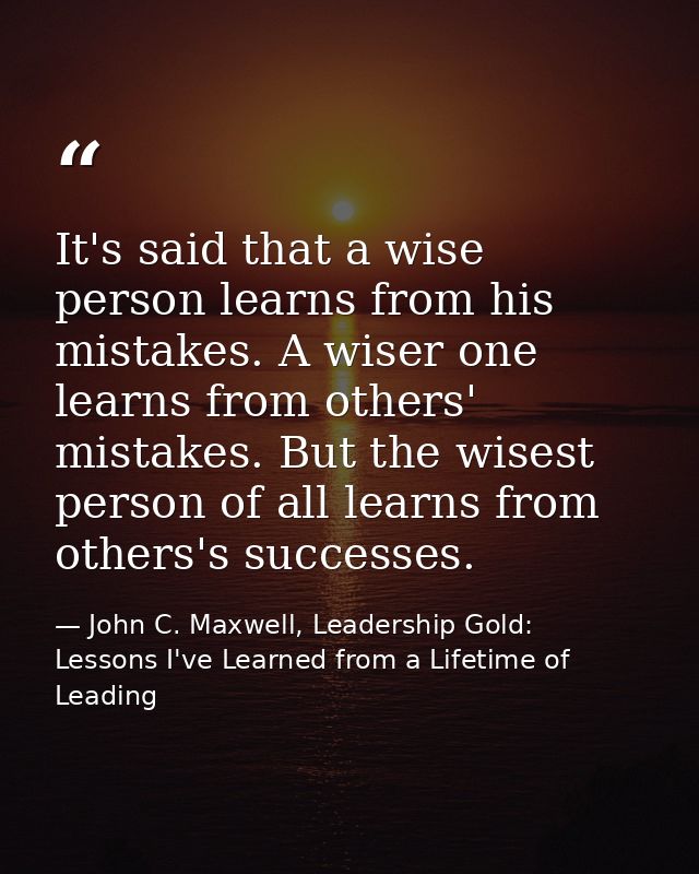 It's said that a wise person learns from his mistakes. A wiser one learns from others' mistakes. But the wisest person o — John C. Maxwell, Leadership Gold: Lessons I've Learned from a Lifetime of Leading