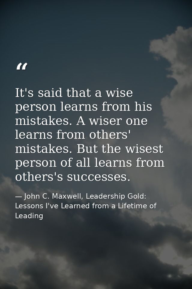 It's said that a wise person learns from his mistakes. A wiser one learns from others' mistakes. But the wisest person o — John C. Maxwell, Leadership Gold: Lessons I've Learned from a Lifetime of Leading