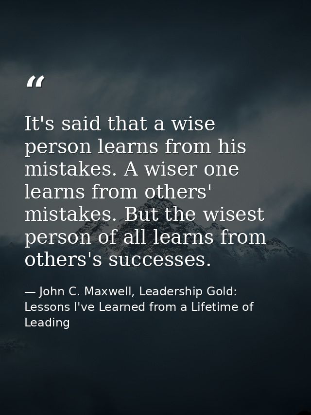 It's said that a wise person learns from his mistakes. A wiser one learns from others' mistakes. But the wisest person o — John C. Maxwell, Leadership Gold: Lessons I've Learned from a Lifetime of Leading