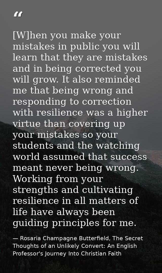 [W]hen you make your mistakes in public you will learn that they are mistakes and in being corrected you will grow. It a — Rosaria Champagne Butterfield, The Secret Thoughts of an Unlikely Convert: An English Professor's Journey Into Christian Faith