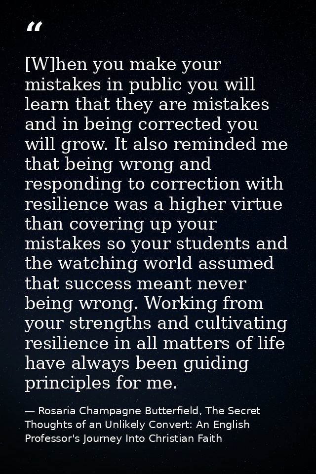 [W]hen you make your mistakes in public you will learn that they are mistakes and in being corrected you will grow. It a — Rosaria Champagne Butterfield, The Secret Thoughts of an Unlikely Convert: An English Professor's Journey Into Christian Faith