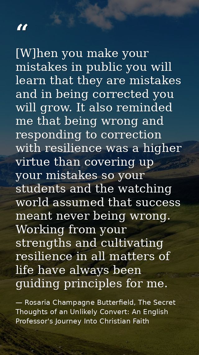 [W]hen you make your mistakes in public you will learn that they are mistakes and in being corrected you will grow. It a — Rosaria Champagne Butterfield, The Secret Thoughts of an Unlikely Convert: An English Professor's Journey Into Christian Faith
