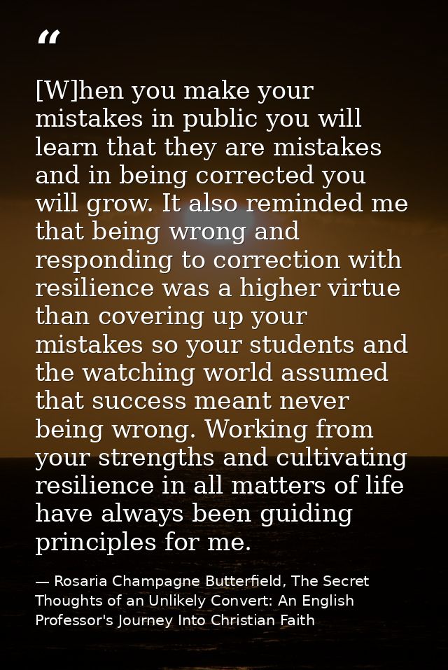 [W]hen you make your mistakes in public you will learn that they are mistakes and in being corrected you will grow. It a — Rosaria Champagne Butterfield, The Secret Thoughts of an Unlikely Convert: An English Professor's Journey Into Christian Faith