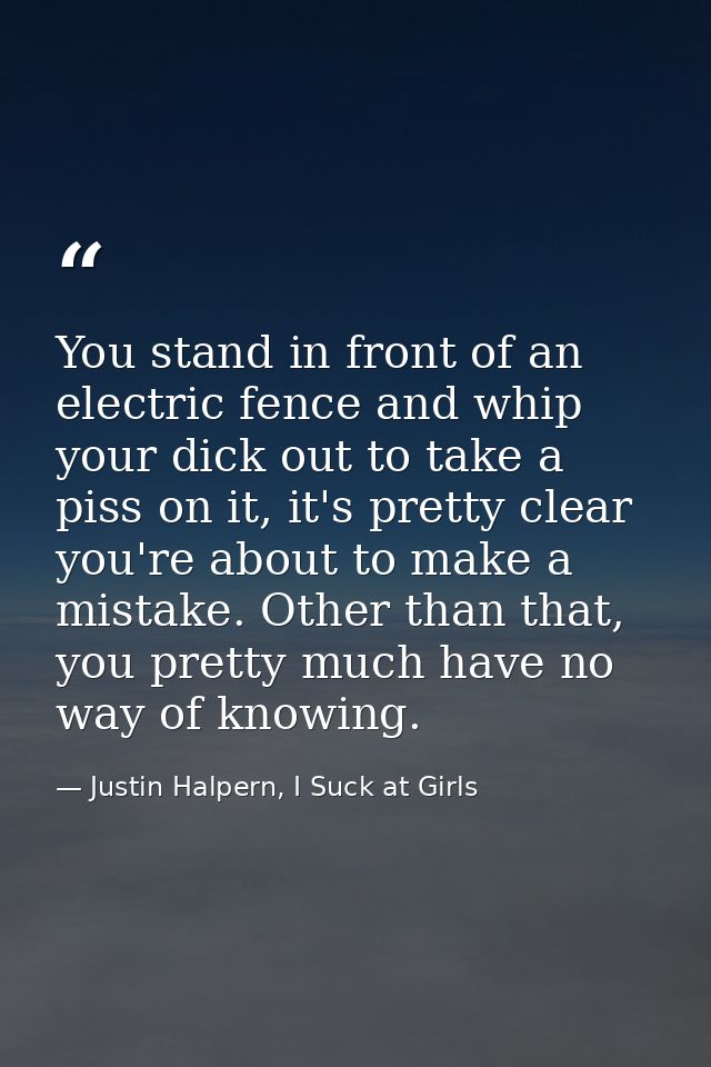 You stand in front of an electric fence and whip your dick out to take a piss on it, it's pretty clear you're about to m — Justin Halpern, I Suck at Girls