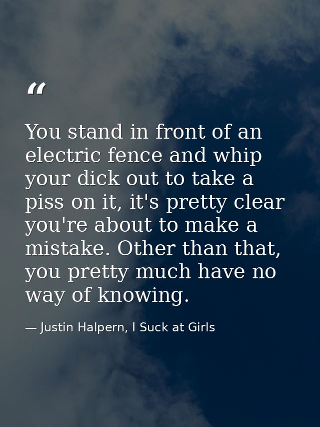 You stand in front of an electric fence and whip your dick out to take a piss on it, it's pretty clear you're about to m — Justin Halpern, I Suck at Girls