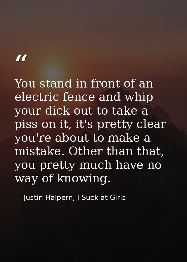 You stand in front of an electric fence and whip your dick out to take a piss on it, it's pretty clear you're about to m — Justin Halpern, I Suck at Girls
