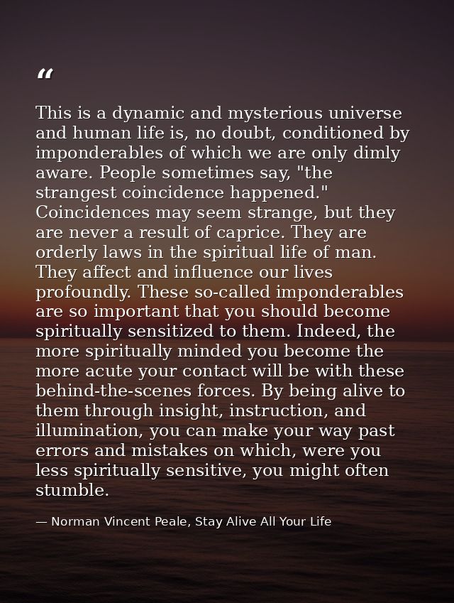 This is a dynamic and mysterious universe and human life is, no doubt, conditioned by imponderables of which we are only — Norman Vincent Peale, Stay Alive All Your Life