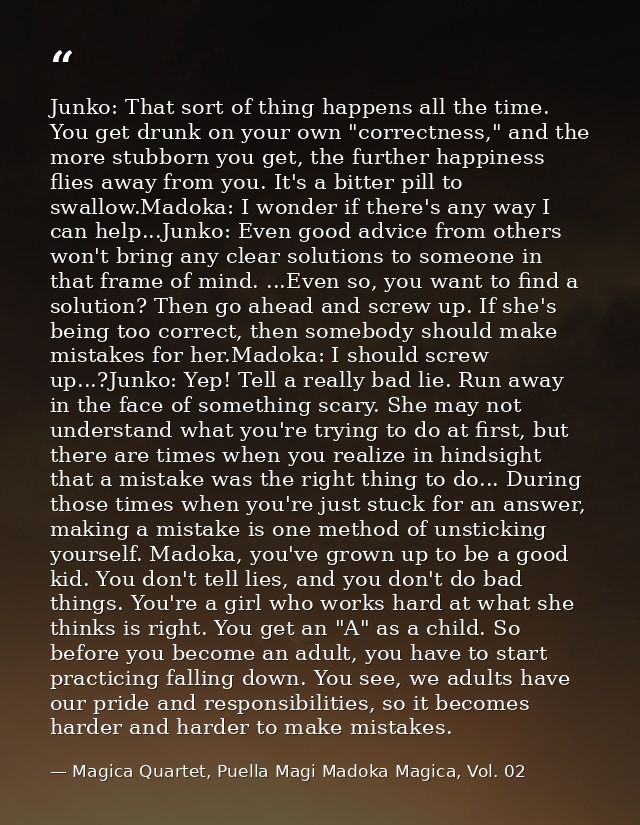 Junko: That sort of thing happens all the time. You get drunk on your own "correctness," and the more stubborn you get,  — Magica Quartet, Puella Magi Madoka Magica, Vol. 02