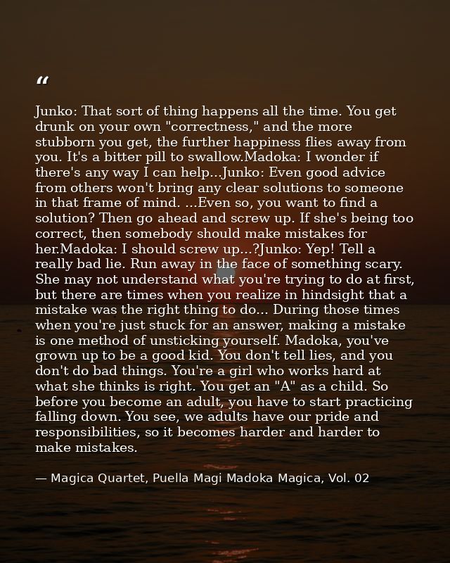 Junko: That sort of thing happens all the time. You get drunk on your own "correctness," and the more stubborn you get,  — Magica Quartet, Puella Magi Madoka Magica, Vol. 02