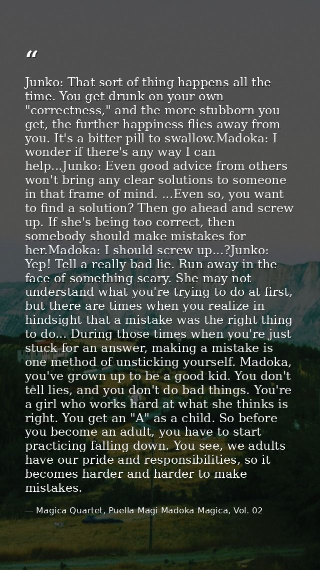 Junko: That sort of thing happens all the time. You get drunk on your own "correctness," and the more stubborn you get,  — Magica Quartet, Puella Magi Madoka Magica, Vol. 02
