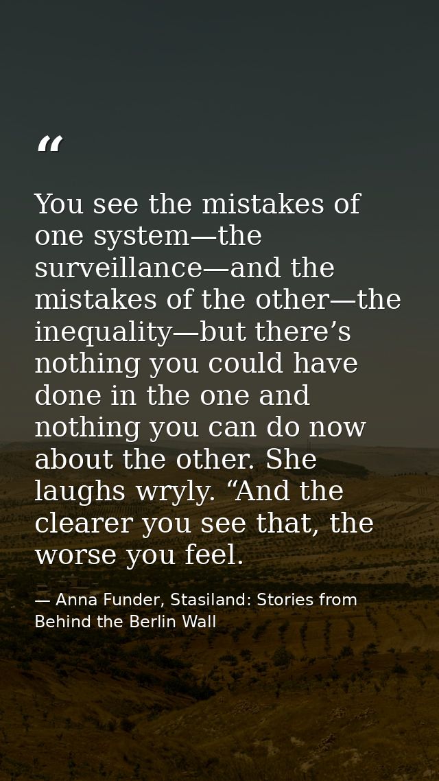 You see the mistakes of one system—the surveillance—and the mistakes of the other—the inequality—but there’s nothing you — Anna Funder, Stasiland: Stories from Behind the Berlin Wall