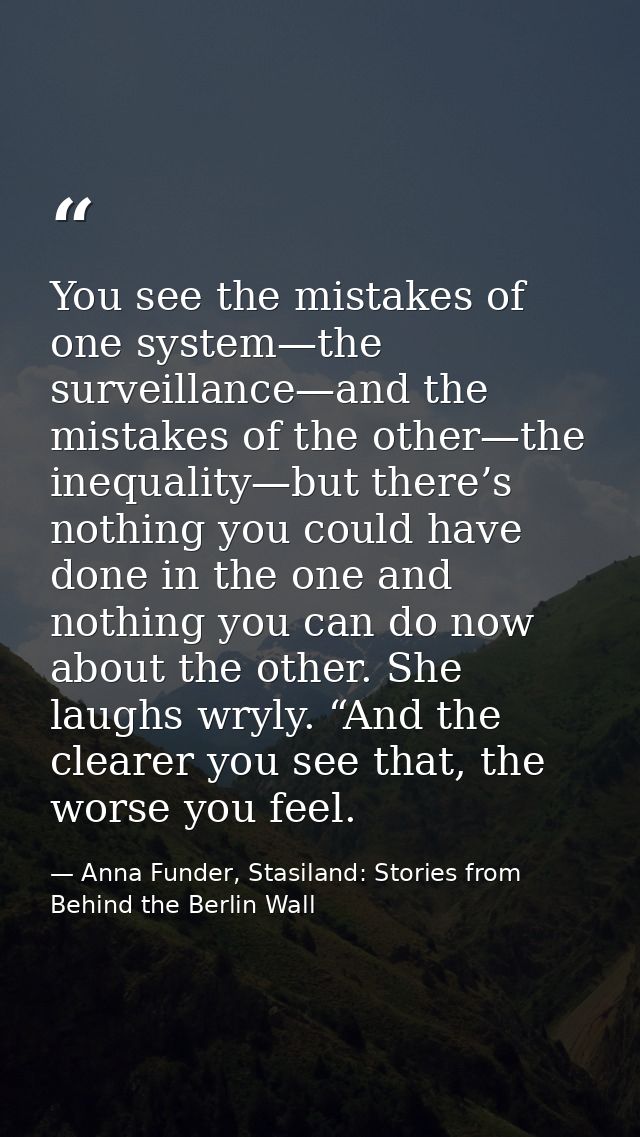 You see the mistakes of one system—the surveillance—and the mistakes of the other—the inequality—but there’s nothing you — Anna Funder, Stasiland: Stories from Behind the Berlin Wall