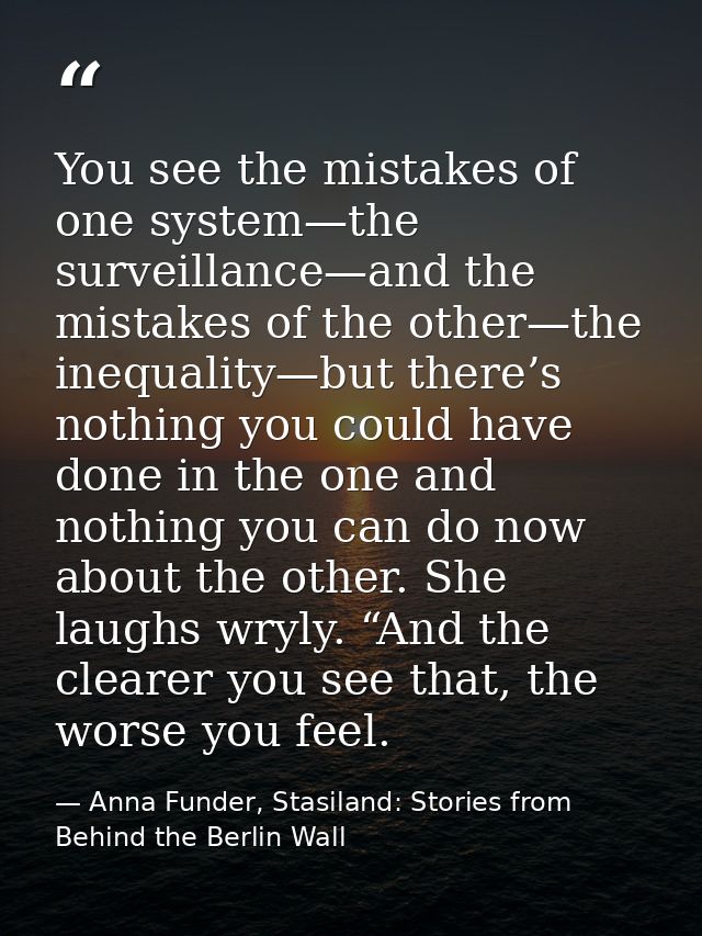 You see the mistakes of one system—the surveillance—and the mistakes of the other—the inequality—but there’s nothing you — Anna Funder, Stasiland: Stories from Behind the Berlin Wall