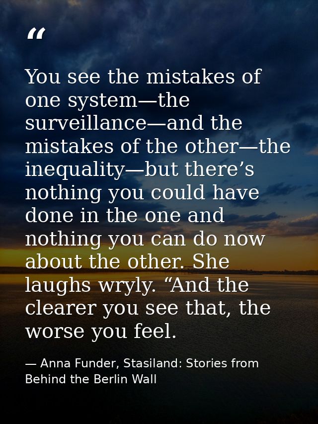 You see the mistakes of one system—the surveillance—and the mistakes of the other—the inequality—but there’s nothing you — Anna Funder, Stasiland: Stories from Behind the Berlin Wall