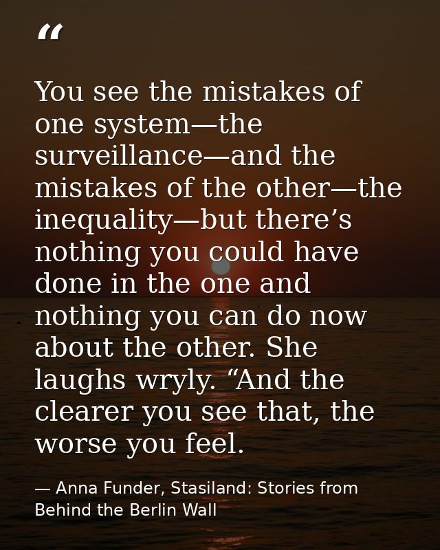 You see the mistakes of one system—the surveillance—and the mistakes of the other—the inequality—but there’s nothing you — Anna Funder, Stasiland: Stories from Behind the Berlin Wall