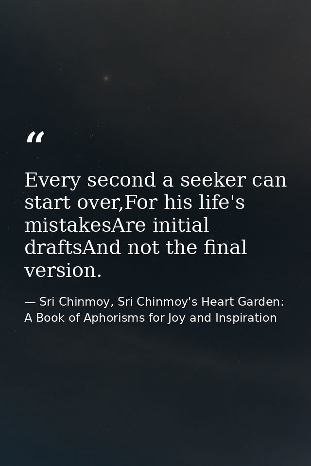 Every second a seeker can start over,For his life's mistakesAre initial draftsAnd not the final version. — Sri Chinmoy, Sri Chinmoy's Heart Garden: A Book of Aphorisms for Joy and Inspiration