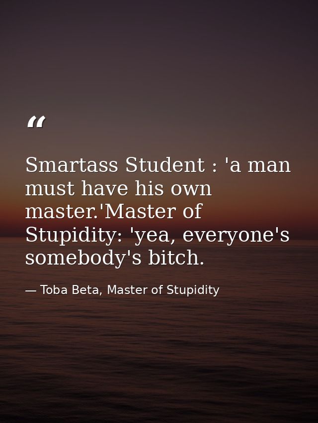 Smartass Student : 'a man must have his own master.'Master of Stupidity: 'yea, everyone's somebody's bitch. — Toba Beta, Master of Stupidity
