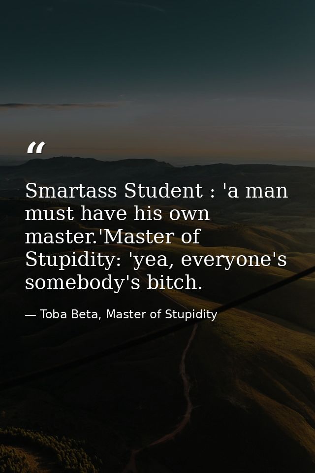 Smartass Student : 'a man must have his own master.'Master of Stupidity: 'yea, everyone's somebody's bitch. — Toba Beta, Master of Stupidity