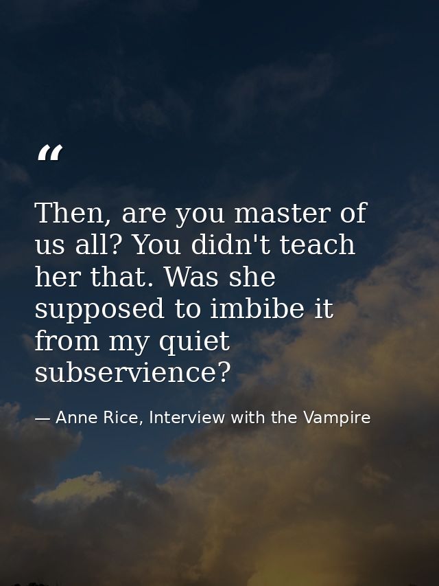 Then, are you master of us all? You didn't teach her that. Was she supposed to imbibe it from my quiet subservience? — Anne Rice, Interview with the Vampire