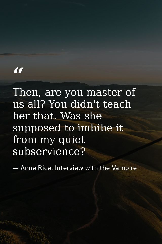 Then, are you master of us all? You didn't teach her that. Was she supposed to imbibe it from my quiet subservience? — Anne Rice, Interview with the Vampire