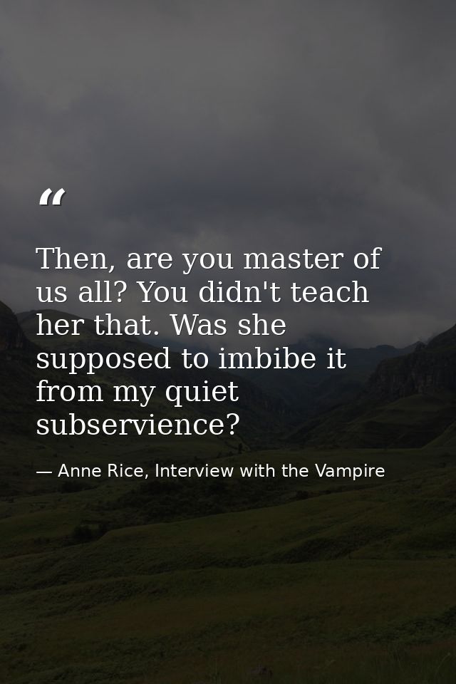 Then, are you master of us all? You didn't teach her that. Was she supposed to imbibe it from my quiet subservience? — Anne Rice, Interview with the Vampire
