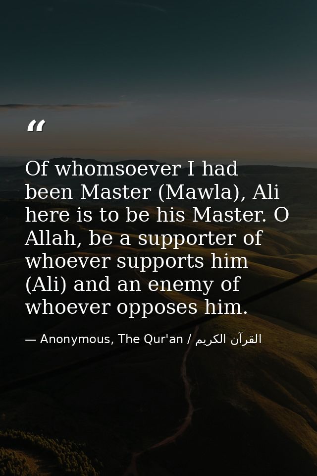Of whomsoever I had been Master (Mawla), Ali here is to be his Master. O Allah, be a supporter of whoever supports him ( — Anonymous, The Qur'an / القرآن الكريم