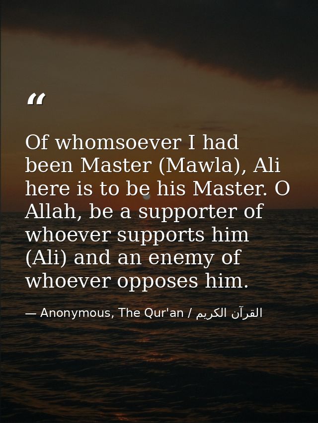 Of whomsoever I had been Master (Mawla), Ali here is to be his Master. O Allah, be a supporter of whoever supports him ( — Anonymous, The Qur'an / القرآن الكريم