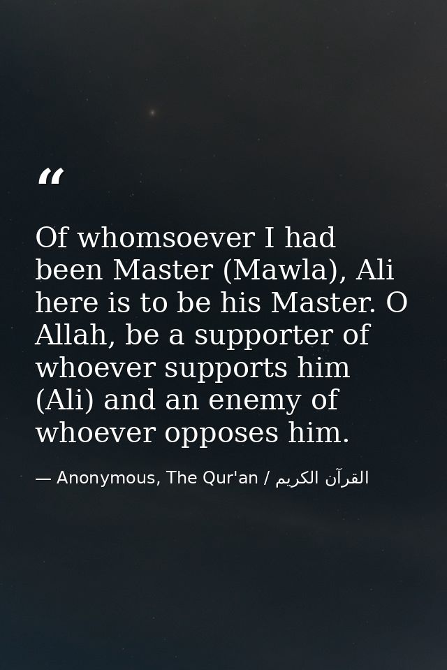 Of whomsoever I had been Master (Mawla), Ali here is to be his Master. O Allah, be a supporter of whoever supports him ( — Anonymous, The Qur'an / القرآن الكريم