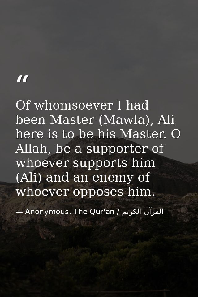 Of whomsoever I had been Master (Mawla), Ali here is to be his Master. O Allah, be a supporter of whoever supports him ( — Anonymous, The Qur'an / القرآن الكريم