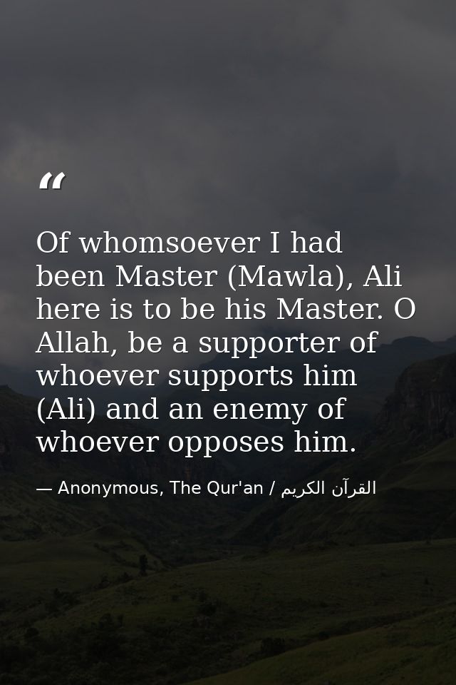 Of whomsoever I had been Master (Mawla), Ali here is to be his Master. O Allah, be a supporter of whoever supports him ( — Anonymous, The Qur'an / القرآن الكريم