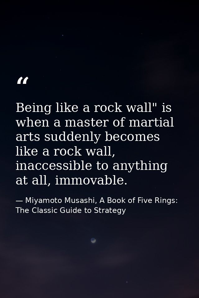 Being like a rock wall" is when a master of martial arts suddenly becomes like a rock wall, inaccessible to anything at  — Miyamoto Musashi, A Book of Five Rings: The Classic Guide to Strategy