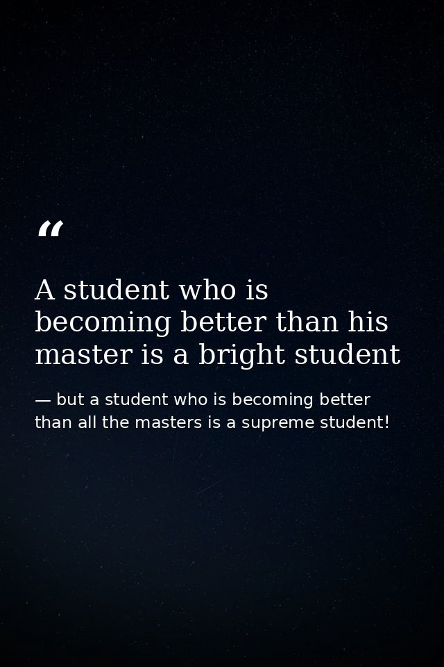 A student who is becoming better than his master is a bright student — but a student who is becoming better than all the masters is a supreme student!