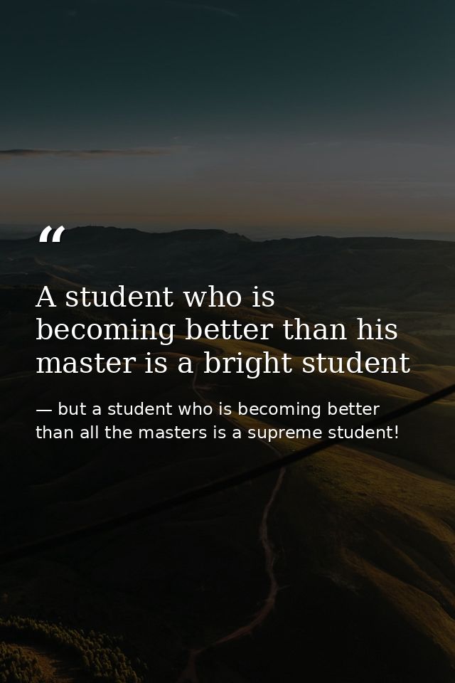 A student who is becoming better than his master is a bright student — but a student who is becoming better than all the masters is a supreme student!
