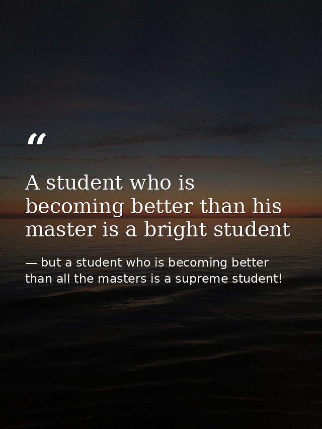 A student who is becoming better than his master is a bright student — but a student who is becoming better than all the masters is a supreme student!
