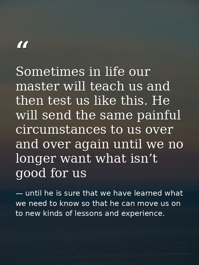 Sometimes in life our master will teach us and then test us like this. He will send the same painful circumstances to us — until he is sure that we have learned what we need to know so that he can move us on to new kinds of lessons and experience.