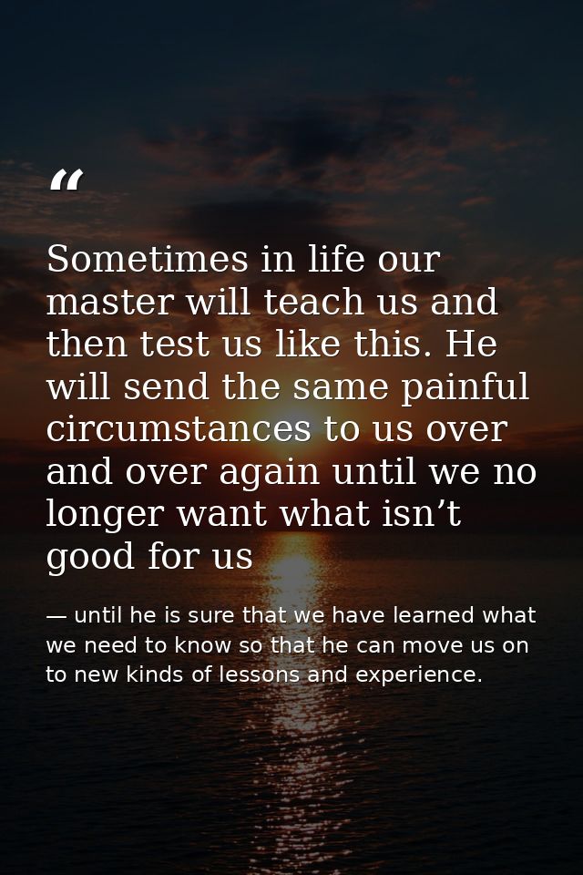 Sometimes in life our master will teach us and then test us like this. He will send the same painful circumstances to us — until he is sure that we have learned what we need to know so that he can move us on to new kinds of lessons and experience.