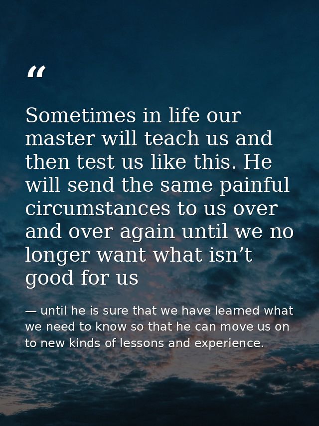 Sometimes in life our master will teach us and then test us like this. He will send the same painful circumstances to us — until he is sure that we have learned what we need to know so that he can move us on to new kinds of lessons and experience.