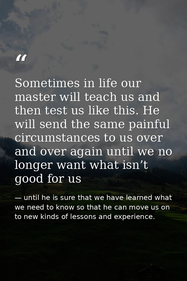 Sometimes in life our master will teach us and then test us like this. He will send the same painful circumstances to us — until he is sure that we have learned what we need to know so that he can move us on to new kinds of lessons and experience.