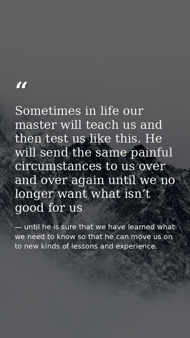 Sometimes in life our master will teach us and then test us like this. He will send the same painful circumstances to us — until he is sure that we have learned what we need to know so that he can move us on to new kinds of lessons and experience.