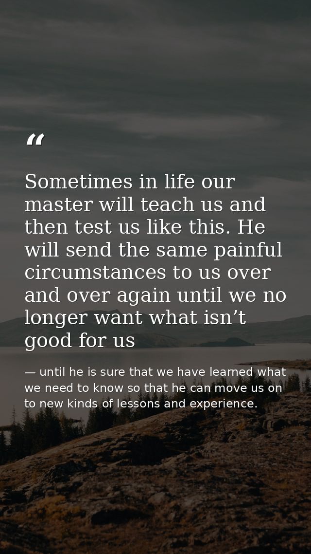 Sometimes in life our master will teach us and then test us like this. He will send the same painful circumstances to us — until he is sure that we have learned what we need to know so that he can move us on to new kinds of lessons and experience.