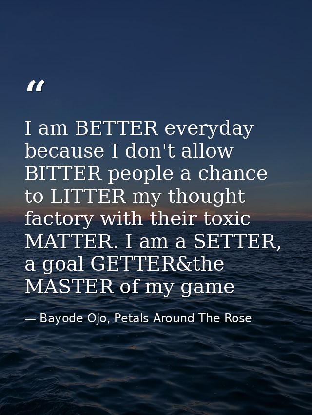 I am BETTER everyday because I don't allow BITTER people a chance to LITTER my thought factory with their toxic MATTER.  — Bayode Ojo, Petals Around The Rose