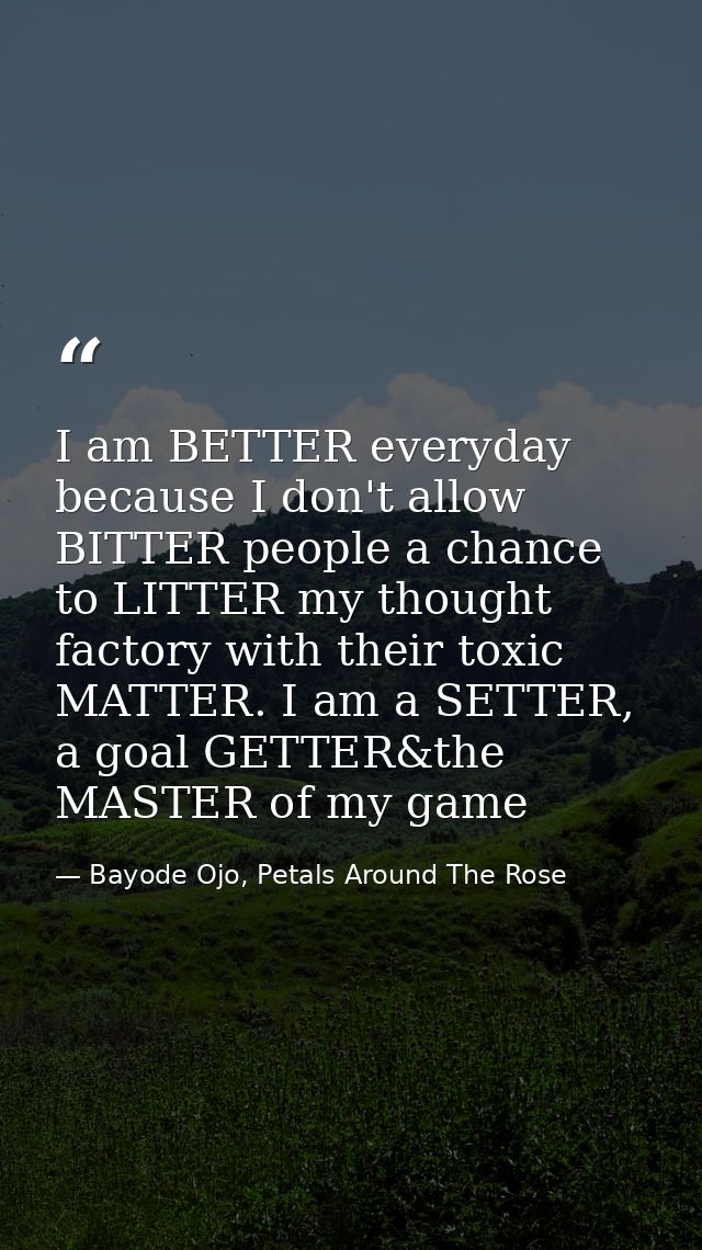 I am BETTER everyday because I don't allow BITTER people a chance to LITTER my thought factory with their toxic MATTER.  — Bayode Ojo, Petals Around The Rose