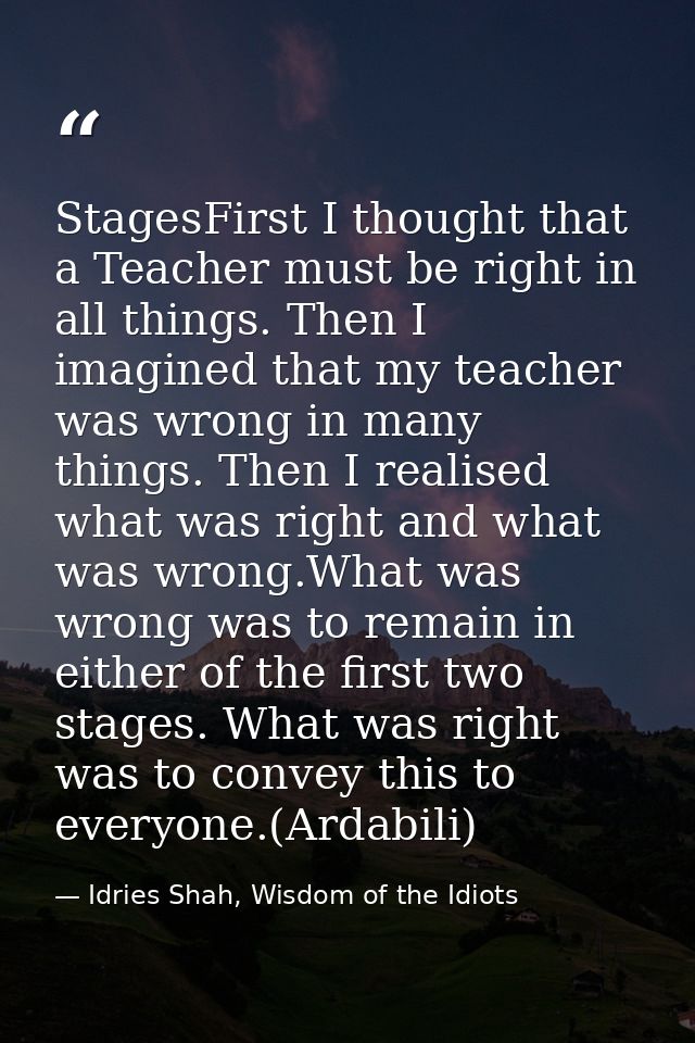 StagesFirst I thought that a Teacher must be right in all things. Then I imagined that my teacher was wrong in many thin — Idries Shah, Wisdom of the Idiots