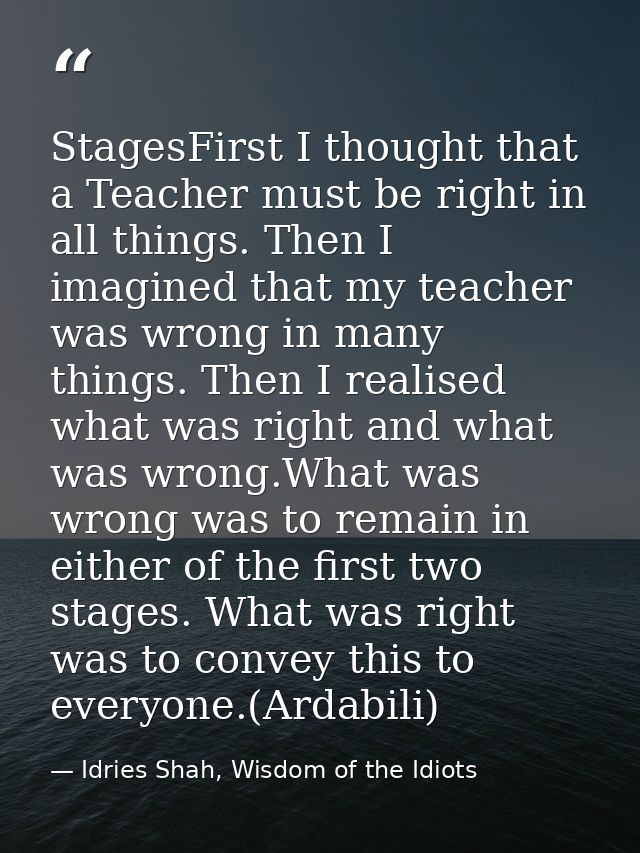 StagesFirst I thought that a Teacher must be right in all things. Then I imagined that my teacher was wrong in many thin — Idries Shah, Wisdom of the Idiots