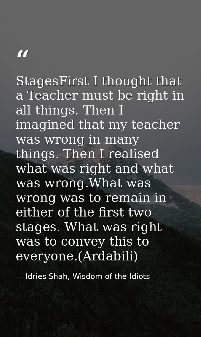 StagesFirst I thought that a Teacher must be right in all things. Then I imagined that my teacher was wrong in many thin — Idries Shah, Wisdom of the Idiots