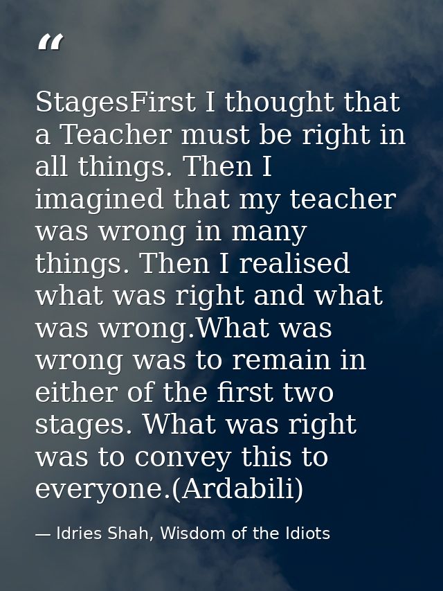 StagesFirst I thought that a Teacher must be right in all things. Then I imagined that my teacher was wrong in many thin — Idries Shah, Wisdom of the Idiots