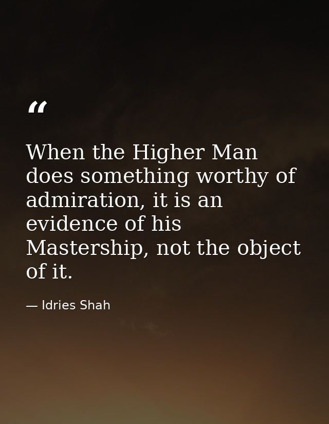 When the Higher Man does something worthy of admiration, it is an evidence of his Mastership, not the object of it. — Idries Shah